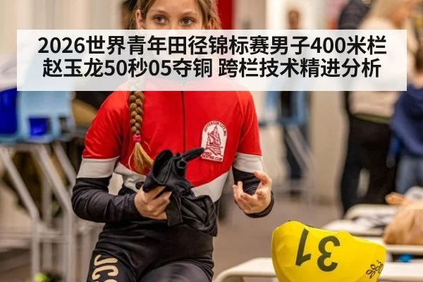 2026世界青年田径锦标赛男子400米栏赵玉龙50秒05夺铜 跨栏技术精进分析