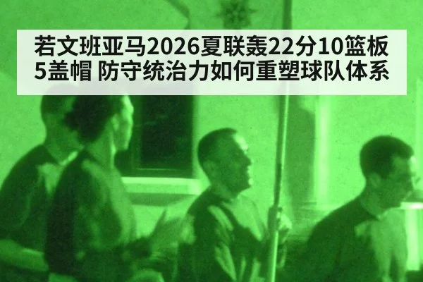 若文班亚马2026夏联轰22分10篮板5盖帽 防守统治力如何重塑球队体系